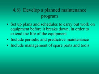 4.8) Develop a planned maintenance
program
• Set up plans and schedules to carry out work on
equipment before it breaks down, in order to
extend the life of the equipment
• Include periodic and predictive maintenance
• Include management of spare parts and tools
 