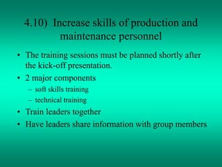 4.10) Increase skills of production and
maintenance personnel
• The training sessions must be planned shortly after
the kick-off presentation.
• 2 major components
– soft skills training
– technical training
• Train leaders together
• Have leaders share information with group members
 