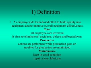 1) Definition
• A company-wide team-based effort to build quality into
equipment and to improve overall equipment effectiveness
Total
all employees are involved
it aims to eliminate all accidents, defects and breakdowns
Productive
actions are performed while production goes on
troubles for production are minimized
Maintenance
keep in good condition
repair, clean, lubricate
 