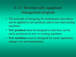 4.11) Develop early equipment
management program
• The principle of designing for maintenance prevention
can be applied to new products, and to new and existing
machines.
• New products must be designed so that they can be
easily produced on new or existing machines
• New machines must be designed for easier operations,
change over and maintenance
 