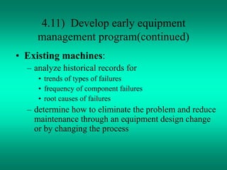 4.11) Develop early equipment
management program(continued)
• Existing machines:
– analyze historical records for
• trends of types of failures
• frequency of component failures
• root causes of failures
– determine how to eliminate the problem and reduce
maintenance through an equipment design change
or by changing the process
 