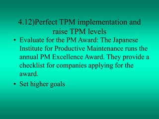 4.12)Perfect TPM implementation and
raise TPM levels
• Evaluate for the PM Award: The Japanese
Institute for Productive Maintenance runs the
annual PM Excellence Award. They provide a
checklist for companies applying for the
award.
• Set higher goals
 