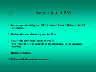 5) Benefits of TPM
1) Increase productivity and OPE ( Overall Plant Efficiency ) by 1.5
or 2 times.
2) Reduce the manufacturing cost by 30%.
3) Satisfy the customers’ needs by 100 %
(Delivering the right quantity at the right time, in the required
quality)
4) Reduce accidents.
5) Follow pollution control measures.
 