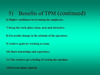 5) Benefits of TPM (continued)
6) Higher confidence level among the employees.
7) Keep the work place clean, neat and attractive.
8) Favorable change in the attitude of the operators.
9) Achieve goals by working as team.
10) Share knowledge and experience.
11) The workers get a feeling of owning the machine
12)Increase plant capacity
 