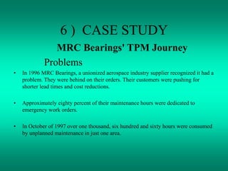6 ) CASE STUDY
MRC Bearings' TPM Journey
Problems
• In 1996 MRC Bearings, a unionized aerospace industry supplier recognized it had a
problem. They were behind on their orders. Their customers were pushing for
shorter lead times and cost reductions.
• Approximately eighty percent of their maintenance hours were dedicated to
emergency work orders.
• In October of 1997 over one thousand, six hundred and sixty hours were consumed
by unplanned maintenance in just one area.
 