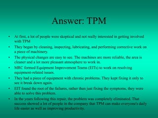 Answer: TPM
• At first, a lot of people were skeptical and not really interested in getting involved
with TPM
• They began by cleaning, inspecting, lubricating, and performing corrective work on
a piece of machinery.
• The physical changes are easy to see. The machines are more reliable, the area is
cleaner and a lot more pleasant atmosphere to work in.
• MRC formed Equipment Improvement Teams (EITs) to work on resolving
equipment-related issues.
• They had a piece of equipment with chronic problems. They kept fixing it only to
see it break down again.
• EIT found the root of the failures, rather than just fixing the symptoms, they were
able to solve this problem.
• In the years following this repair, the problem was completely eliminated. That
success showed a lot of people in the company that TPM can make everyone's daily
life easier as well as improving productivity.
 