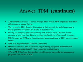 Answer: TPM (continues)
• After the initial success, followed by eight TPM events, MRC expanded their TPM
efforts to their second facility.
• They created a TPM Steering Committee at their second site and also created a
Policy group to coordinate the efforts of both facilities.
• Having the company president working with them to drive TPM sent a clear
message to everyone that this was not just another flavor of the month program.
• MRC trained ten TPM Area Coordinators who are dedicated to TPM one week each
month.
• MRC has begun to create full-time TPM teams.
• One such team was able to correct a long-standing equipment problem which
reduced the scrap produced by that equipment to almost zero.
• TPM at MRC has been described as one of the most successful co-management
programs ever started at MRC
 