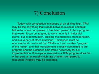 7) Conclusion
Today, with competition in industry at an all time high, TPM
may be the only thing that stands between success and total
failure for some companies. It has been proven to be a program
that works. It can be adapted to work not only in industrial
plants, but in construction, building maintenance, transportation,
and in a variety of other situations. Employees must be
educated and convinced that TPM is not just another "program
of the month" and that management is totally committed to the
program and the extended time frame necessary for full
implementation. If everyone involved in a TPM program does his
or her part, an unusually high rate of return compared to
resources invested may be expected.
 