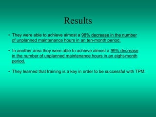 Results
• They were able to achieve almost a 98% decrease in the number
of unplanned maintenance hours in an ten-month period.
• In another area they were able to achieve almost a 99% decrease
in the number of unplanned maintenance hours in an eight-month
period.
• They learned that training is a key in order to be successful with TPM.
 