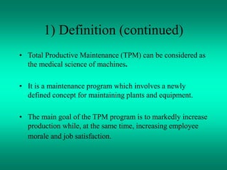 1) Definition (continued)
• Total Productive Maintenance (TPM) can be considered as
the medical science of machines.
• It is a maintenance program which involves a newly
defined concept for maintaining plants and equipment.
• The main goal of the TPM program is to markedly increase
production while, at the same time, increasing employee
morale and job satisfaction.
 
