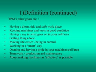 TPM’s other goals are :
• Having a clean, tidy and safe work place
• Keeping machines and tools in good condition
• Having a say in what goes on in your cell/area
• Getting things done
• Making life easier - being in control
• Working in a ‘smart’ way
• Owning and having a pride in your machines/cell/area
• Teamwork - production and maintenance
• About making machines as ‘effective’ as possible
1)Definition (continued)
 