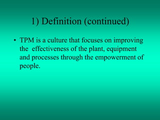1) Definition (continued)
• TPM is a culture that focuses on improving
the effectiveness of the plant, equipment
and processes through the empowerment of
people.
 