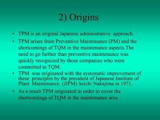 2) Origins
• TPM is an original Japanese administrative approach.
• TPM arises from Preventive Maintenance (PM) and the
shortcomings of TQM in the maintenance aspects.The
need to go further than preventive maintenance was
quickly recognized by those companies who were
committed to TQM.
• TPM was originated with the systematic improvement of
these principles by the president of Japanese Institute of
Plant Maintenance (JIPM) Seichi Nakajima in 1971.
• As a result TPM originated in order to cover the
shortcomings of TQM in the maintenance area.
 