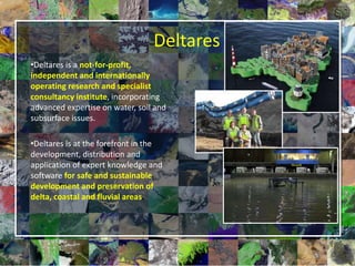 1
Deltares
•Deltares is a not-for-profit,
independent and internationally
operating research and specialist
consultancy institute, incorporating
advanced expertise on water, soil and
subsurface issues.
•Deltares is at the forefront in the
development, distribution and
application of expert knowledge and
software for safe and sustainable
development and preservation of
delta, coastal and fluvial areas.
 