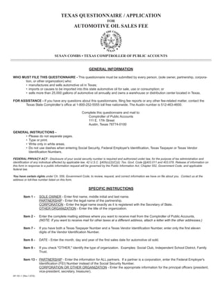 TEXAS QUESTIONNAIRE / APPLICATION
                                                                         FOR
                                                AUTOMOTIVE OIL SALES FEE




                                   SUSAN COMBS • TEXAS COMPTROLLER OF PUBLIC ACCOUNTS



                                                           GENERAL INFORMATION

WHO MUST FILE THIS QUESTIONNAIRE - This questionnaire must be submitted by every person, (sole owner, partnership, corpora-
      tion, or other organization) who:
      • manufactures and sells automotive oil in Texas;
      • imports or causes to be imported into this state automotive oil for sale, use or consumption; or
      • sells more than 25,000 gallons of automotive oil annually and owns a warehouse or distribution center located in Texas.

FOR ASSISTANCE - If you have any questions about this questionnaire, filing fee reports or any other fee-related matter, contact the
      Texas State Comptroller’s office at 1-800-252-5555 toll free nationwide. The Austin number is 512-463-4600.

                                                      Complete this questionnaire and mail to:
                                                         Comptroller of Public Accounts
                                                         111 E. 17th Street
                                                         Austin, Texas 78774-0100

GENERAL INSTRUCTIONS -
      • Please do not separate pages.
      • Type or print.
      • Write only in white areas.
      • Do not use dashes when entering Social Security, Federal Employer's Identification, Texas Taxpayer or Texas Vendor
        Identification Numbers.

FEDERAL PRIVACY ACT - Disclosure of your social security number is required and authorized under law, for the purpose of tax administration and
identification of any individual affected by applicable law. 42 U.S.C. §405(c)(2)(C)(i); Tex. Govt. Code §§403.011 and 403.078. Release of information on
this form in response to a public information request will be governed by the Public Information Act, Chapter 552, Government Code, and applicable
federal law.

You have certain rights under Ch. 559, Government Code, to review, request, and correct information we have on file about you. Contact us at the
address or toll-free number listed on this form.


                                                           SPECIFIC INSTRUCTIONS

          Item 1 -      SOLE OWNER - Enter first name, middle initial and last name.
                        PARTNERSHIP - Enter the legal name of the partnership.
                        CORPORATION - Enter the legal name exactly as it is registered with the Secretary of State.
                        OTHER ORGANIZATION - Enter the title of the organization.

          Item 2 -      Enter the complete mailing address where you want to receive mail from the Comptroller of Public Accounts.
                        (NOTE: If you want to receive mail for other taxes at a different address, attach a letter with the other addresses.)

          Item 7 -      If you have both a Texas Taxpayer Number and a Texas Vendor Identification Number, enter only the first eleven
                        digits of the Vendor Identification Number.

          Item 8 -      DATE - Enter the month, day and year of the first sales date for automotive oil sold.

          Item 9 -      If you check quot;OTHER,quot; identify the type of organization. Examples: Social Club, Independent School District, Family
                        Trust.

          Item 13 - PARTNERSHIP - Enter the information for ALL partners. If a partner is a corporation, enter the Federal Employer's
                    Identification (FEI) Number instead of the Social Security Number.
                    CORPORATION OR OTHER ORGANIZATION - Enter the appropriate information for the principal officers (president,
                    vice-president, secretary, treasurer).
AP-161-1 (Rev.1-07/5)
 