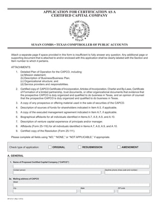 APPLICATION FOR CERTIFICATION AS A

                                       CERTIFIED CAPITAL COMPANY





                         SUSAN COMBS • TEXAS COMPTROLLER OF PUBLIC ACCOUNTS



     Attach a separate page if space provided in this form is insufficient to fully answer any question. Any additional page or
     supporting document that is attached to and/or enclosed with this application shall be clearly labeled with the Section and
     Item number to which it pertains.

     ATTACHMENTS
           1.	 Detailed Plan of Operation for the CAPCO, including:
               (a) Mission statement;
               (b) Description of Business/Business Plan;
               (c) Organizational structure; and
               (d) Service providers and responsibilities.
           2.	 Certified copy of CAPCO Certificate of Incorporation, Articles of Incorporation, Charter and By-Laws, Certificate
               of Formation of a limited partnership, trust documents, or other organizational documents that evidence that
               the prospective CAPCO is duly organized and qualified to do business in Texas, and an opinion of counsel
               that the prospective CAPCO is duly organized and qualified to do business in Texas.
           3.	 A copy of any prospectus or offering material used in the sale of securities of the CAPCO.
           4.	 Description of sources of funds for shareholders indicated in Item A.5, if applicable.
           5.	 A copy of the executed management agreement indicated in Item A.7, if applicable.
           6.	 Biographical affidavits for all individuals identified in Items A.7, A.8, A.9, and A.10.
           7.	 Description of venture capital experience of principals and/or manager.
           8.	 Affidavits (Form 25-116) for all individuals identified in Items A.7, A.8, A.9, and A.10.
           9.	 Certified copy of the Resolution (Form 25-111).

     Please complete all fields using “NO,” “NONE,” or “NOT APPLICABLE,” if appropriate.


  Check type of application:                ORIGINAL                    RESUBMISSION                           AMENDMENT


A. GENERAL


   1. Name of Proposed Certified Capital Company (“CAPCO”)


       Contact person                                                                        Daytime phone (Area code and number)



  2a. Mailing address of CAPCO
       Street


       City                                                           State                                ZIP code




AP-213-1 (Rev.1-07/2)
 