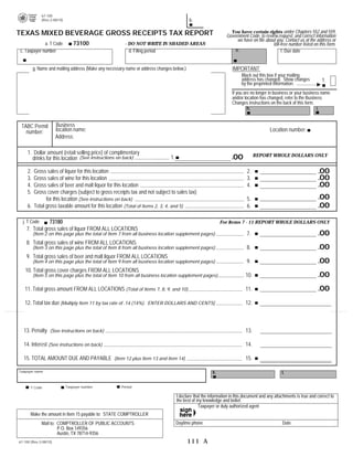 PRINT FORM            CLEAR FIELDS
              67-100

                                                                                             b.

              (Rev.2-08/10)


                                                                                                                    You have certain rights under Chapters 552 and 559,
TEXAS MIXED BEVERAGE GROSS RECEIPTS TAX REPORT                                                                    Government Code, to review,request, and correct information
                                                                                                                       we have on file about you. Contact us at the address or
                                  73100
             a. T Code                                   - DO NOT WRITE IN SHADED AREAS	                                                   toll-free number listed on this form.
                                                                                                                      e.
c. Taxpayer number                                         d. Filing period	                                                                    f. Due date


                                                                                                                      IMPORTANT

          g. Name and mailing address (Make any necessary name or address changes below.)	
                                                                                                                           Black out this box if your mailing

                                                                                                                           address has changed. Show changes             1.
                                                                                                                           by the preprinted information.
                                                                                                                     If you are no longer in business or your business name
                                                                                                                     and/or location has changed, refer to the Business
                                                                                                                     Changes instructions on the back of this form.
                                                                                                                              h.	                                    i.


                        Business
 TABC Permit
                        location name:                                                                                                     Location number:
   number:
                        Address:

     1. Dollar amount (retail selling price) of complimentary                                                                       REPORT WHOLE DOLLARS ONLY
                                                                                                                     .00
                                                                                 1.
       drinks for this location (See instructions on back)

                                                                                                                                                                       .00
     2. Gross sales of liquor for this location	                                                                              2.
                                                                                                                                                                       .00
     3. Gross sales of wine for this location	                                                                                3.
                                                                                                                                                                       .00
     4. Gross sales of beer and malt liquor for this location	                                                                4.
     5. Gross cover charges (subject to gross receipts tax and not subject to sales tax)
                                                                                                                                                                       .00
              for this location (See instructions on back)	                                                                   5.
                                                                                                                                                                       .00
     6. Total gross taxable amount for this location (Total of Items 2, 3, 4, and 5)	                                         6.

                73180	
  j. T Code                                                                                                    For Items 7 - 11 REPORT WHOLE DOLLARS ONLY
    7. 	Total gross sales of liquor FROM ALL LOCATIONS

                                                                                                                                                                       .00
                                                                                                                              7.

          (Item 2 on this page plus the total of Item 7 from all business location supplement pages)
    8. 	Total gross sales of wine FROM ALL LOCATIONS

                                                                                                                                                                       .00
                                                                                                                              8.

          (Item 3 on this page plus the total of Item 8 from all business location supplement pages)
    9. 	Total gross sales of beer and malt liquor FROM ALL LOCATIONS

                                                                                                                                                                       .00
                                                                                                                              9.

          (Item 4 on this page plus the total of Item 9 from all business location supplement pages)
    10. Total gross cover charges FROM ALL LOCATIONS

                                                                                                                                                                       .00
                                                                                                                             10.

          (Item 5 on this page plus the total of Item 10 from all business location supplement pages)

                                                                                                                                                                       .00
   11. Total gross amount FROM ALL LOCATIONS (Total of Items 7, 8, 9, and 10)	                                               11.

   12. Total tax due [Multiply Item 11 by tax rate of .14 (14%). ENTER DOLLARS AND CENTS]                                    12.



   13. Penalty (See instructions on back)	                                                                                   13.

   14. Interest (See instructions on back)	                                                                                  14.

   15. TOTAL AMOUNT DUE AND PAYABLE (Item 12 plus Item 13 and Item 14)	                                                      15.

                                                                                                          k.
Taxpayer name	                                                                                                                                    l.

                              Taxpayer number          Period
       T Code

                                                                                      I declare that the information in this document and any attachments is true and correct to
                                                                                      the best of my knowledge and belief.
                                                                                                   Taxpayer or duly authorized agent
       Make the amount in Item 15 payable to: STATE COMPTROLLER
                                                                                      Daytime phone                                               Date
              Mail to: COMPTROLLER OF PUBLIC ACCOUNTS	
                       P.O. Box 149356 

                       Austin, TX 78714-9356

                                                                                            111 A
67-100 (Rev.2-08/10)	
 