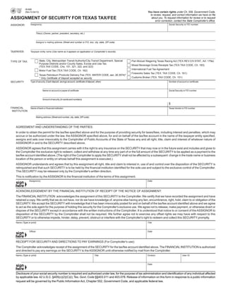 00-808
                                                                                                                             You have certain rights under Ch. 559, Government Code,

              (Rev.10-04/13)
                                                                                                                               to review, request, and correct information we have on file

ASSIGNMENT OF SECURITY FOR TEXAS TAX/FEE                                                                                        about you. To request information for review or to request

                                                                                                                                    error correction, contact the State Comptroller's office.

                   Assignor(s)                                                                                                                   Social Security or FEI number
ASSIGNOR:


                            Title(s) (Owner, partner, president, secretary, etc.)



                            Assignor’s mailing address (Street and number or P.O. box, city, state, ZIP code)



TAXPAYER:          Taxpayer entity name (Use name as it appears on application or Comptroller’s records)



                               State, City, Metropolitan Transit Authority/City Transit Department, Special     Pari-Mutuel Wagering Texas Racing Act (TEX.REV.CIV.STAT., Art. 179e)
TYPE OF TAX:
                               Purpose Districts and/or County Sales, Excise and Use Tax.
                                                                                                                Mixed Beverage Gross Receipts Tax (TEX.TAX CODE, Ch. 183)
                               (TEX.TAX CODE, Chs. 151, 321, 322, and 323)
                                                                                                                International Fuel Tax Agreement
                               Motor Fuel Tax (TEX.TAX CODE, Ch. 162)
                                                                                                                Fireworks Sales Tax (TEX. TAX CODE, Ch. 161)
                               Texas Petroleum Products Delivery Fee (TEX. WATER CODE, sec. 26.3574)*
                                                                                                                Customs Broker (TEX. TAX CODE, Ch. 151)
                               * Only Certificate of Deposit accepted as security
SECURITY:          Type of security (Cash deposit, savings account, certificate of deposit, other)                                               Number of account or certificate



                                   Name on account or payee of certificate                                                                       Social Security or FEI number



                                   Amount of security (In words and numbers)

                                                                                                                                                 $
FINANCIAL     Name of bank or financial institution                                                                                              Texas Vendor or FEI number
 INSTITUTION:

                            Mailing address (Street and number, city, state, ZIP code)



     AGREEMENT AND UNDERSTANDING OF THE PARTIES:
     In order to obtain the permit for the tax/fee specified above and for the purpose of providing security for taxes/fees, including interest and penalties, which may
     accrue or be authorized under the law, the ASSIGNOR specified above, for and on behalf of the tax/fee account in the name of the taxpayer entity specified,
     assigns and sets over irrevocably to the Comptroller of Public Accounts of the State of Texas any and all right, title, claim and interest of whatever nature of
     ASSIGNOR in and to the SECURITY described above.
     ASSIGNOR agrees that this assignment carries with it the right to any insurance on the SECURITY that may now or in the future exist and includes and gives to
     the Comptroller the exclusive right to redeem, collect and withdraw at any time any part of or the full amount of the SECURITY to be applied as a payment to the
     tax/fee account identified above. (The right of the Comptroller to apply the SECURITY shall not be affected by a subsequent change in the trade name or business
     location of the person or entity on whose behalf this assignment is executed.)
     ASSIGNOR understands and agrees that by this assignment all right, title and claim to interest in, use of and control over the disposition of the SECURITY is
     relinquished and that such SECURITY is to be held by the financial institution identified for the sole use and subject to the exclusive control of the Comptroller.
     This SECURITY may be released only by the Comptroller's written direction.
     This is notification by the ASSIGNOR to the financial institution of the terms of this assignment.
                  Assignor(s)                                                                                                Date



     ACKNOWLEDGEMENT BY THE FINANCIAL INSTITUTION OF RECEIPT OF THE NOTICE OF ASSIGNMENT:
     The FINANCIAL INSTITUTION acknowledges the assignment of this SECURITY to the Comptroller. We certify that we have recorded the assignment and have
     retained a copy. We certify that we do not have, nor do we have knowledge of, anyone else having any lien, encumbrance, right, hold, claim to or obligation of the
     SECURITY. We accept the SECURITY with knowledge that it has been irrevocably posted for and on behalf of the tax/fee account identified above and we agree
     to act as the sole agent for the purpose of holding this security for the Comptroller's exclusive use. We agree not to release, make payment, or otherwise divert or
     dispose of the SECURITY except in accordance with the written instructions of the Comptroller. It is understood that notice to or consent of the ASSIGNOR to
     disposition of the SECURITY by the Comptroller shall not be required. We further agree not to exercise any offset rights we may have with respect to this
     SECURITY or to otherwise impede, hinder, delay, prevent, obstruct or interfere with the Comptroller's right to redeem and collect this SECURITY promptly.
     Name (Type or print)                                                                                                    Title



                  Officer                                                                                                    Date



     RECEIPT FOR SECURITY AND DIRECTIONS TO PAY EARNINGS (For Comptroller's use):
     The Comptroller acknowledges receipt of the assignment of the SECURITY for the tax/fee account identified above. The FINANCIAL INSTITUTION is authorized
     and directed to pay any earnings on the SECURITY to the ASSIGNOR until otherwise notified by mail from the Comptroller.
     Name (Type or print)                                                                 Title                              Division                          User ID



                                                                                                                             Date



     Disclosure of your social security number is required and authorized under law, for the purpose of tax administration and identification of any individual affected
     by applicable law. 42 U.S.C. §405(c)(2)(C)(i); Tex. Govt. Code §§403.011 and 403.078. Release of information on this form in response to a public information
     request will be governed by the Public Information Act, Chapter 552, Government Code, and applicable federal law.
 
