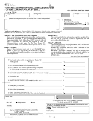Remember to print and sign your report.
                                                        b.
             24-101
             (Rev.4-08/7)


TEXAS TELECOMMUNICATIONS ASSESSMENT REPORT
FOR TELECOMMUNICATIONS UTILITIES                                                                                                 DO NOT WRITE IN SHADED AREAS
          24100
a. T Code
                                                                                                                   e.
 c. Taxpayer number                                       d. Filing period                                                                       f. Due date


          g. Name and mailing address (Make any necessary name or address changes below.)
                                                                                                                    h. IMPORTANT
                                                                                                                       Blacken this box if your mailing

                                                                                                                                                                        1. 

                                                                                                                       address has changed. Show changes
                                                                                                                       by the preprinted information. 


                                                                                                                        i.                                        j.

You have certain rights under Chapters 552 and 559, Government Code, to review, request, and correct
information we have on file about you. Contact us at the address or toll-free number listed on this form.

WHO MUST FILE - Telecommunication Utility Companies                                   WHEN TO FILE -
   Every person (sole owner, partnership, corporation or other organiza-                 This report must be filed on or before the preprinted due date. If the
   tion) who is responsible for the Telecommunications Infrastructure                    due date falls on a Saturday, Sunday or legal holiday, the next
   Fund as provided by Title 2, Utilities Code, PURA, Section 57.048, and                business day will be the due date.
   who is responsible for collection and payment of taxes on
                                                                                     PENALTY & INTEREST -
   telecommunications receipts under Tex. Tax Code, Chapter 151.
                                                                                         If you are filing your return or paying the tax due AFTER the due date,
      (Commercial Mobile Service Providers should report on Form 24-102.)
                                                                                         enter penalty and interest.
AMENDED REPORT -                                                                         PENALTY: If 1-30 days late, enter 5% of Item 6. If more than 30 days
   If you are filing an amended report, write the word quot;AMENDEDquot; above                   late, enter 10% of Item 6.
   the title quot;TEXAS TELECOMMUNICATIONS ASSESSMENT REPORT.quot;                               INTEREST: If any tax due is unpaid 61 days after the due date, enter
   The amended report must be completed using replacement figures,                       interest calculated on the amount in Item 6 at the rate published on
   not net adjustments.                                                                  Pub. 98-304, online at www.window.state.tx.us or toll free at
                                                                                         (877) 447-2834.
                                                                                                                                      (See back of form for definitions.)

        1. Total taxable sales receipts as reported under Chapter 151
                                                                                                                                                                  .00
            for the period                    through                                                                1.

                                                                                                                                                                  .00
        2. Less adjustments for non-telecommunication receipts                                                       2.
        3. Less authorized sales reported by local exchange companies
           for interexchange companies (See instructions)                                                                                                         .00
                                                                                                                     3.

        4. Total taxable telecommunications receipts (Item 1 minus Items 2 and 3)                                    4.                                           .00
        5. Assessment rate                                                                                           5.                                        0.0125
                                                                                                                                                                  .00
        6. QUARTERLY NET AMOUNT DUE (Multiply Item 4 by Item 5)                                                      6.


                                                                                                                     7.
        7. Penalty due (See Instructions.)

                                                                                                                     8.
        8. Interest due (See Instructions.)

                                                                                                                     9.
        9. TOTAL AMOUNT DUE AND PAYABLE (Item 6 plus Item 7 and Item 8)

 Taxpayer name                                                                                          k.                                  l.

                                                                                               For assistance, call (800) 252-5555 toll free nationwide.

                                                                                                        The Austin number is (512) 463-4600.

        T Code              Taxpayer number           Period
                                                                                    I declare that the information in this document and any attachments is true and correct
                                                                                    to the best of my knowledge and belief.
    24020
                                                                                               Taxpayer or duly authorized agent

            Mail to: COMPTROLLER OF PUBLIC ACCOUNTS                                Daytime phone                                          Date
                     P.O. Box 149360
                     Austin, Texas 78714-9360
            Make amount payable to: STATE COMPTROLLER
                                                                                        111 A
 24-101 (Rev.4-08/7)
 