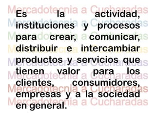 Es        la     actividad,
instituciones y procesos
para crear, comunicar,
distribuir e intercambiar
productos y servicios que
tienen valor para los
clientes,    consumidores,
empresas y a la sociedad
en general.
 
