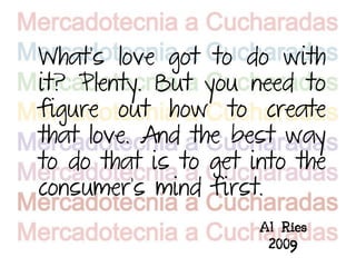 What's love got to do with
it? Plenty. But you need to
figure out how to create
that love. And the best way
to do that is to get into the
consumer's mind first.
                      Al Ries
                       2009
 