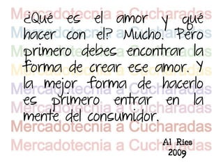 ¿Qué es el amor y qué
hacer con el? Mucho. Pero
primero debes encontrar la
forma de crear ese amor. Y
la mejor forma de hacerlo
es primero entrar en la
mente del consumidor.
                    Al Ries
                     2009
 