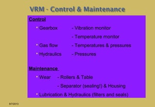 Control
 Gearbox - Vibration monitor
- Temperature monitor
 Gas flow - Temperatures & pressures
 Hydraulics - Pressures
Maintenance
 Wear - Rollers & Table
- Separator (sealing!) & Housing
 Lubrication & Hydraulics (filters and seals)
8/7/2013
 