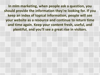 In mlm marketing, when people ask a question, you 
should provide the information they're looking for. If you 
keep an index of topical information, people will see 
your website as a resource and continue to return time 
and time again. Keep your content fresh, useful, and 
plentiful, and you'll see a great rise in visitors. 
 