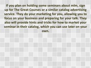 If you plan on holding some seminars about mlm, sign 
up for The Great Courses or a similar catalog advertising 
service. They do your marketing for you, allowing you to 
focus on your business and preparing for your talk. They 
also will provide hints and tricks for how to market your 
seminar in their catalog, which you can use later on your 
own. 
 