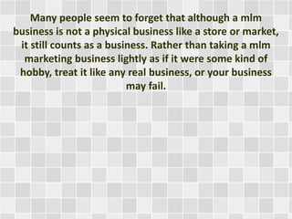 Many people seem to forget that although a mlm 
business is not a physical business like a store or market, 
it still counts as a business. Rather than taking a mlm 
marketing business lightly as if it were some kind of 
hobby, treat it like any real business, or your business 
may fail. 
 