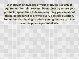 A thorough knowledge of your products is a virtual 
requirement for mlm success. Do not just try or use your 
products; spend time to learn everything you can about 
them. Be prepared to answer every possible question. 
Remember that having to admit your ignorance can hurt 
- even cripple - a potential sale. 
 