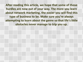 After reading this article, we hope that some of those 
hurdles are now out of your way. The more you learn 
about network marketing, the easier you will find this 
type of business to be. Make sure you're always 
attempting to learn about the genre so that life's little 
obstacles never manage to trip you up. 
 