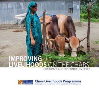 IMPROVING
LIVELIHOODS ON THE CHARS
CLP IMPACT AND SUSTAINABILITY SERIES
Chars Livelihoods Programme
Reducing Extreme Poverty on the Riverine Islands of North West Bangladesh
 