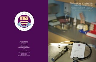 St. Matthew's University
                                                                   SCHOOL OF MEDICINE
                                                               “Improving Life By Degrees”
                                                                                                           Official Catalog
                                                                    Volume 2, No.II; 2008 Grand Cayman • British West Indies


                         A T T H
                  M                          E
         .                                           W

T




                                                         ' S
S
             IM




                                                 S
              PR




                                             E
                   OV                            E
                        IN                  GR
                             G LIFE BY DE
    U                                                    Y
         N                    T
                  I V     S I
                      E R




            For more information
           St. Matthew’s University
              School of Medicine
              Regatta Office Park
           Leeward Three, West Bay
        Grand Cayman, Cayman Islands
                    B.W.I.

         Administrative Offices
    12124 High Tech Avenue, Suite 350
           Orlando, FL 32817
             800-498-9700
    Fax 407-488-1702/800-565-7100
 