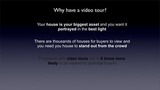 Why have a video tour?

 Your house is your biggest asset and you want it
           portrayed in the best light


There are thousands of houses for buyers to view and
 you need you house to stand out from the crowd


  Properties with video tours are at 6 times more
      likely to be viewed by potential buyers
 