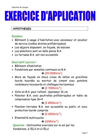 Descente de charges




 HYPOTHESES

Données:
• Bâtiment à usage d'habitation avec ascenseur et escalier
  de service (volées droites préfabriquées)
• Les séjours disposent, en façade, de balcons
• Les planchers sont en dalle pleine B.A.
• La terrasse B.A. est non accessible

Descriptif succinct :
• Bâtiment d’habitation
• Fondations par semelles continues en B.A.
                          (25 000N/m3)
• Murs de façade en blocs creux de béton en gravillons
  lourds hourdés au mortier de ciment avec potelets
  raidisseurs incorporés et chaînages horizontaux
                          (2 700N/m²)
• Voile en B.A. pour refend : épaisseur 16 cm
• Plancher B.A. avec poutrelles préfabriquées et table de
  compression type 16+4
                          (2 850N/m²)
• Plancher-terrasse B.A. non accessible au public et avec
  protection lourde comprise
                          (5 000N/m²)
• Etanchéité multicouche
                          (120N/m²)
 Question : Contraintes exercées sur le sol par les
 fondations, à l’ELS et à l’ELU
                                                      Page 3
 