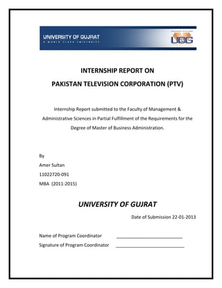 INTERNSHIP REPORT ON
PAKISTAN TELEVISION CORPORATION (PTV)
Internship Report submitted to the Faculty of Management &
Administrative Sciences in Partial Fulfillment of the Requirements for the
Degree of Master of Business Administration.
By
Amer Sultan
11022720-091
MBA (2011-2015)
UNIVERSITY OF GUJRAT
Date of Submission 22-01-2013
Name of Program Coordinator __________________________
Signature of Program Coordinator ___________________________
 