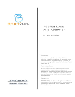 Foster Care
and Adoption
AFFILIATE PACKET
Conﬁdentiality
Information contained in this material is conﬁdential and
proprietary to Box Sync, Inc. and may not be modiﬁed, copied,
published, disclosed, distributed, displayed, or exhibited, in
either electronic or printed formats without written authorization
of Box Sync, Inc.
Trademarks and Patents
All brand and product names are trademarks or registered
trademarks of their respective holders and are hereby
acknowledged. Technologies described herein may be covered
by existing U.S.patents or U.S. patent applications that are in
progress. Please consult Box Sync, Inc., for details regarding
applicable patents.
Copyright Notice
COPYRIGHT 2014 Box Sync, Inc. All rights reserved. No part
of this document may be reproduced in any form, broadcasting
or transmission electronically, without prior written consent
from Box Sync, Inc.
 