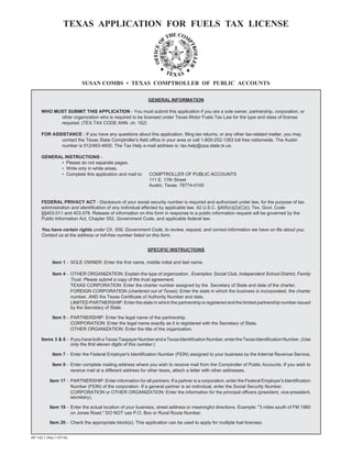 TEXAS APPLICATION FOR FUELS TAX LICENSE



                                                                                                     Instrucciones Especificas



                           SUSAN COMBS • TEXAS COMPTROLLER OF PUBLIC ACCOUNTS

                                                             GENERAL INFORMATION

      WHO MUST SUBMIT THIS APPLICATION - You must submit this application if you are a sole owner, partnership, corporation, or
            other organization who is required to be licensed under Texas Motor Fuels Tax Law for the type and class of license
            required. (TEX.TAX CODE ANN. ch. 162)

      FOR ASSISTANCE - If you have any questions about this application, filing tax returns, or any other tax-related matter, you may
             contact the Texas State Comptroller's field office in your area or call 1-800-252-1383 toll free nationwide. The Austin
             number is 512/463-4600. The Tax Help e-mail address is: tax.help@cpa.state.tx.us.

      GENERAL INSTRUCTIONS -
            • Please do not separate pages.
            • Write only in white areas.
            • Complete this application and mail to:	        COMPTROLLER OF PUBLIC ACCOUNTS

                                                             111 E. 17th Street

                                                             Austin, Texas 78774-0100



      FEDERAL PRIVACY ACT - Disclosure of your social security number is required and authorized under law, for the purpose of tax
      administration and identification of any individual affected by applicable law. 42 U.S.C. §405(c)(2)(C)(i); Tex. Govt. Code
      §§403.011 and 403.078. Release of information on this form in response to a public information request will be governed by the
      Public Information Act, Chapter 552, Government Code, and applicable federal law.

      You have certain rights under Ch. 559, Government Code, to review, request, and correct information we have on file about you.
      Contact us at the address or toll-free number listed on this form.


                                                            SPECIFIC INSTRUCTIONS

            Item 1 - SOLE OWNER: Enter the first name, middle initial and last name.

            Item 4 - OTHER ORGANIZATION: Explain the type of organization. Examples: Social Club, Independent School District, Family
                     Trust. Please submit a copy of the trust agreement.
                     TEXAS CORPORATION: Enter the charter number assigned by the Secretary of State and date of the charter.

                     FOREIGN CORPORATION (chartered out of Texas): Enter the state in which the business is incorporated, the charter

                     number, AND the Texas Certificate of Authority Number and date.

                     LIMITED PARTNERSHIP: Enter the state in which the partnership is registered and the limited partnership number issued

                     by the Secretary of State.


            Item 5 - PARTNERSHIP: Enter the legal name of the partnership.

                     CORPORATION: Enter the legal name exactly as it is registered with the Secretary of State.

                     OTHER ORGANIZATION: Enter the title of the organization.


      Items 3 & 6 - If you have both a Texas Taxpayer Number and a Texas Identification Number, enter the Texas Identification Number. (Use
                    only the first eleven digits of this number.)

            Item 7 - Enter the Federal Employer's Identification Number (FEIN) assigned to your business by the Internal Revenue Service.

            Item 9 - Enter complete mailing address where you wish to receive mail from the Comptroller of Public Accounts. If you wish to
                     receive mail at a different address for other taxes, attach a letter with other addresses.

           Item 17 - PARTNERSHIP: Enter information for all partners. If a partner is a corporation, enter the Federal Employer's Identification
                     Number (FEIN) of the corporation. If a general partner is an individual, enter the Social Security Number.
                     CORPORATION or OTHER ORGANIZATION: Enter the information for the principal officers (president, vice-president,
                     secretary).

           Item 19 - Enter the actual location of your business, street address or meaningful directions. Example: quot;3 miles south of FM 1960
                     on Jones Road.quot; DO NOT use P.O. Box or Rural Route Number.

           Item 20 - Check the appropriate block(s). This application can be used to apply for multiple fuel licenses.


AP-133-1 (Rev.1-07/18)
 