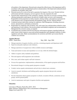 all members of the department. Directed and evaluated the effectiveness of the department staff in
accordance with county and department policies and procedures. Developed and conducted annual
evaluations for all public safety staff.
• Directed security for events at the mall to guarantee the integrity of the event. Worked with law
enforcement and other emergency services agencies who may respond to the mall.
• Ensured safety and protection of the community, property, and assets, by serving as training officer,
offering training that would improve the delivery of public safety services to the community.
Responsible for the preparation of safety manuals, training outlines, and employee instruction for
work deemed to have recognized hazards and equipment usage, like the “Segway Rollout”.
• Conducted and provided safety training for employees, Mall Management, including classroom
lecture, demonstration, and hands-on instruction.
• Responsible for complying with all federal, state, and county laws and procedures related to crime
and reporting of crime statistics. Reviewed accidents and handled complaints and recommended to
Management the corrective action, as required.
• Coordinated and consulted with Division Directors and program managers regarding health and
safety issues in their respective areas and notified management staff regarding violations of safety
regulations and codes. Made recommendations for correction and follow up to ensure that the
violation was corrected.
Aquatics Director
MWR – Puerto Rico May, 2000 – Sept, 2004
• Manage operation of aquatics facilities, activities, swimming programs and department staff.
• Supervise and guide employees and volunteers.
• Manage operations of assigned area within available resources and budget.
• Track and monitor revenue and expenditure so as to stay within the allotted budget.
• Adhere to aquatic safety standards and guidelines.
• Plan and organize staff assignments and workloads.
• Hire, train, and evaluate aquatic staff and volunteers.
• Oversee the organization, implementation, administration, of the aquatics programs and facilities.
• Recommend changes to existing aquatic programs as needed.
• Conduct various aquatic entertainments and activities to attract more customers.
• Assist in research, facilitation and building quality aquatic programs that provide customer
satisfaction.
• Provide information about aquatics programs to schools, recreation officials, community service
groups, and the general public.
• Assist in maintenance and repair of aquatics facilities and equipment.
Education:
University of Phoenix, Puerto Rico 2010 - 2014
Major: Business Administration with a concentration in Management
Magna Cum Laude GPA: 3.8
 