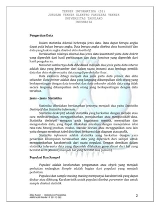 TEKNIK INFORMATIKA (S1)
JURUSAN TEKNIK ELEKTRO FAKULTAS TEKNIK
UNIVERSITAS TADULAKO
INDONESIA
Mata Kuliah : Statistika & Probabilitas
AMRI NUR RAHIM / F 551 12 062
2
Pengertian Data
Dalam statistika dikenal beberapa jenis data. Data dapat berupa angka
dapat pula bukan berupa angka. Data berupa angka disebut data kuantitatif dan
data yang bukan angka disebut data kualitatif.
Berdasarkan nilainya dikenal dua jenis data kuantitatif yaitu data diskrit
yang diperoleh dari hasil perhitungan dan data kontinue yang diperoleh dari
hasil pengukuran.
Menurut sumbernya data dibedakan menjadi dua jenis yaitu data interen
adalah data yang bersumber dari dalam suatu instansi atau lembaga pemilik
data dan data eksteren yaitu data yang diperoleh dari luar.
Data eksteren dibagi menjadi dua jenis yaitu data primer dan data
sekunder. Data primer adalah data yang langsung dikumpulkan oleh orang yang
berkepentingan dengan data tersebut dan data sekunder adalah data yang tidak
secara langsung dikumpulkan oleh orang yang berkepentingan dengan data
tersebut.
Jenis – Jenis Statistika
Statistika dibedakan berdasarkan jenisnya menjadi dua yaitu Statistika
Deskriptif dan Statistika Inferensia.
Statistika deskriptif adalah statistika yang berkaitan dengan metode atau
cara medeskripsikan, menggambarkan, menjabarkan atau menguraikan data.
Statistika deskripsi mengacu pada bagaimana menata, menyajikan dan
menganalisis data, yang dapat dilakukan misalnya dengan menentukan nilai
rata-rata hitung, median, modus, standar deviasi atau menggunakan cara lain
yaitu dengan membuat tabel distribusi frekuensi dan diagram atau grafik.
Statistika inferensia adalah statistika yang berkaitan dengan cara
penarikan kesimpulan berdasarkan data yang diperoleh dari sampel untuk
menggambarkan karakteristik dari suatu populasi. Dengan demikian dalam
statistika inferensia data yang diperoleh dilakukan generalisasi dari hal yang
bersifat kecil (khusus) menjadi hal yang bersifat luas (umum).
Populasi Dan Sampel
Populasi adalah keseluruhan pengamatan atau obyek yang menjadi
perhatian sedangkan Sample adalah bagian dari populasi yang menjadi
perhatian.
Populasi dan sample masing-masing mempunyai karakteristik yang dapat
diukur atau dihitung. Karakteristik untuk populasi disebut parameter dan untuk
sample disebut statistik.
 