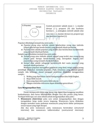 TEKNIK INFORMATIKA (S1)
JURUSAN TEKNIK ELEKTRO FAKULTAS TEKNIK
UNIVERSITAS TADULAKO
INDONESIA
Mata Kuliah : Statistika & Probabilitas
AMRI NUR RAHIM / F 551 12 062
3
S (Populasi)
Sample
 ,,
psx ,,
Contoh parameter adalah mean (  ), standar
deviasi ( ), proporsi (P) dan koefisien
korelasi (  ), sedangkan statistik adalah nilai
rata-rata ( x ), standar deviasi (s), proporsi (p)
dan koefisien korelasi (r).
Populasi dibedakan menjadi dua jenis yaitu :
Populasi orang atau individu adalah keseluruhan orang atau individu
(dapat pula berupa benda-benda) yang menjadi obyek perhatian.
Populasi data adalah populasi yang terdiri atas keseluruhan karakteristik
yang menjadi obyek perhatian.
Sample juga dibedakan menjadi dua jenis yaitu :
Sampel orang atau individu adalah sampel yang terdiri atas orang-orang
(dapat pula berupa benda-benda) yang merupakan bagian dari
populasinya yang menjadi obyek perhatian.
Sampel data adalah sebagaian karakteristik dari suatu populasi yang
menjadi obyek perhatian.
Meskipun populasi merupakan gambaran yang ideal, tetapi sangat jarang
penelitian dilakukan memakai populasi. Pada umumnya yang dipakai adalah
sample. Ada beberapa alasan mengapa penelitian dilakukan menggunakan
sample :
1. Waktu yang diperlukan untuk mengumpulkan data lebih singkat.
2. Biaya lebih murah.
3. Data yang diperoleh justru lebih akurat.
4. Dengan statistika inferensia dapat dilakukan generalisasi.
Cara Mengumpulkan Data
Untuk memperoleh data yang benar dan dapat dipertanggung jawabkan
keabsahannya, data harus dikumpulkan dengan cara dan proses yang benar.
Terdapat beberapa cara atau teknik untuk mengumpulkan data yaitu :
1. Wawancara (interview) yaitu cara untuk mengumpulkan data dengan
mengadakan tatap muka secara langsung. Wawancara harus dilakukan
dengan memakai suatu pedoman wawancara yang berisi daftar pertanyaan
sesuai tujuan yang ingin dicapai.
Ada dua jenis wawancara yaitu wawancara berstruktur (structured
interview) dan wawancara takberstruktur (unstructured interview).
 