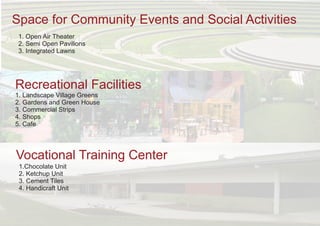 Space for Community Events and Social Activities
1. Open Air Theater
2. Semi Open Pavilions
3. Integrated Lawns
Recreational Facilities
1. Landscape Village Greens
2. Gardens and Green House
3. Commercial Strips
4. Shops
5. Cafe
Vocational Training Center
1.Chocolate Unit
2. Ketchup Unit
3. Cement Tiles
4. Handicraft Unit
 