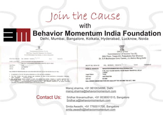 Join the Cause
Behavior Momentum India Foundation
Delhi, Mumbai, Bangalore, Kolkata, Hyderabad, Lucknow, Noida
Behavior Momentum India Foundation
with
Manoj sharma, +91 9810034996, Delhi
manoj.sharma@behaviormomentum.com
Sridhar Aravamudhan, +91 9538001515, Bangalore
Sridhar.a@behaviormomentum.com
Smita Awasthi, +91 7760011700, Bangalore
smita.awasthi@behaviormomentum.com
Contact Us:
 