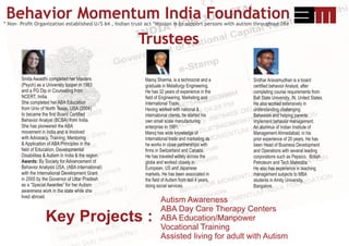 * Non- Proﬁt Organization established U/S 64 , Indian trust act *Mission is to support persons with autism throughout life
Behavior Momentum India Foundation
Smita Awasthi completed her Masters
(Psych) as a University topper in 1983
and a PG Dip in Counseling from
NCERT, India.
She completed her ABA Education
from Univ of North Texas, USA (2004)
to became the ﬁrst Board Certiﬁed
Behavior Analyst (BCBA) from India.
She has pioneered the ABA
movement in India and is involved
with Advocacy, Training, Mentoring
& Application of ABA Principles in the
ﬁeld of Education, Developmental
Disabilities & Autism in India & the region.
Awards: By Society for Advancement of
Behavior Analysis USA, (ABA International)
with the International Development Grant
in 2005 by the Governor of Uttar Pradesh
as a “Special Awardee” for her Autism
awareness work in the state while she
lived abroad.
Trustees
Manoj Sharma, is a technocrat and a
graduate in Metallurgy Engineering.
He has 32 years of experience in the
ﬁeld of Engineering, Marketing and
International Trade.
Having worked with national &
international clients, he started his
own small scale manufacturing
enterprise In 1991.
Manoj has wide knowledge of
International trade and marketing as
he works in close partnerships with
ﬁrms in Switzerland and Canada.
He has traveled widely across the
globe and worked closely in
European, US and Japanese
markets. He has been associated in
the ﬁeld of Autism from last 4 years,
doing social services.
Autism Awareness
ABA Day Care Therapy Centers
ABA Education/Manpower
Vocational Training
Assisted living for adult with Autism
Key Projects :
Sridhar Aravamudhan is a board
certiﬁed behavior Analyst, after
completing course requirements from
Ball State University ,IN, United States.
He also worked extensively in
understanding challenging
Behaviors and helping parents
implement behavior management.
An alumnus of Indian Institute of
Management Ahmedabad, in his
prior experience of 20 years, He has
been Head of Business Development
and Operations with several leading
corporations such as Pepsico, British
Petroleum and Tech Mahindra.
He also has experience in teaching
management subjects to MBA
students in Amity University,
Bangalore.
 