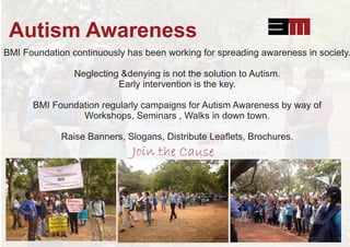 Autism Awareness
BMI Foundation continuously has been working for spreading awareness in society.
Neglecting &denying is not the solution to Autism.
Early intervention is the key.
BMI Foundation regularly campaigns for Autism Awareness by way of
Workshops, Seminars , Walks in down town.
Raise Banners, Slogans, Distribute Leaﬂets, Brochures.
Join the Cause
 