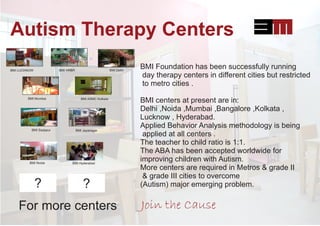 Autism Therapy Centers
BMI DelhiBMI HRBRBMI LUCKNOW
BMI Mumbai BMI ASMC Kolkata
BMI Sarjapur BMI Jayanagar
BMI Noida BMI Hyderabad
BMI Foundation has been successfully running
day therapy centers in different cities but restricted
to metro cities .
BMI centers at present are in:
Delhi ,Noida ,Mumbai ,Bangalore ,Kolkata ,
Lucknow , Hyderabad.
Applied Behavior Analysis methodology is being
applied at all centers .
The teacher to child ratio is 1:1.
The ABA has been accepted worldwide for
improving children with Autism.
More centers are required in Metros & grade II
& grade III cities to overcome
(Autism) major emerging problem.? ?
For more centers Join the Cause
 