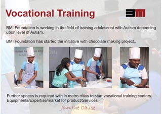Vocational Training
BMI Foundation is working in the ﬁeld of training adolescent with Autism depending
upon level of Autism.
BMI Foundation has started the initiative with chocolate making project..
Further spaces is required with in metro cities to start vocational training centers.
Equipments/Expertise/market for product/Services
Join the Cause
 