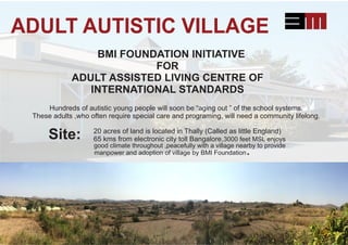 ADULT AUTISTIC VILLAGE
BMI FOUNDATION INITIATIVE
FOR
ADULT ASSISTED LIVING CENTRE OF
INTERNATIONAL STANDARDS
Hundreds of autistic young people will soon be “aging out ” of the school systems.
These adults ,who often require special care and programing, will need a community lifelong.
20 acres of land is located in Thally (Called as little England)
65 kms from electronic city toll Bangalore,3000 feet MSL enjoys
manpower and adoption of village by BMI Foundation.
good climate throughout ,peacefully with a village nearby to provide
Site:
 