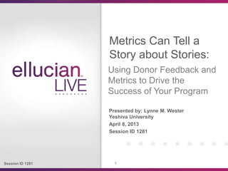 Session ID 1281 1
Presented by: Lynne M. Wester
Yeshiva University
April 8, 2013
Session ID 1281
Metrics Can Tell a
Story about Stories:
Using Donor Feedback and
Metrics to Drive the
Success of Your Program
 